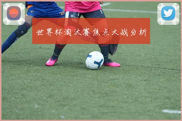 世界杯淘汰赛焦点大战分析